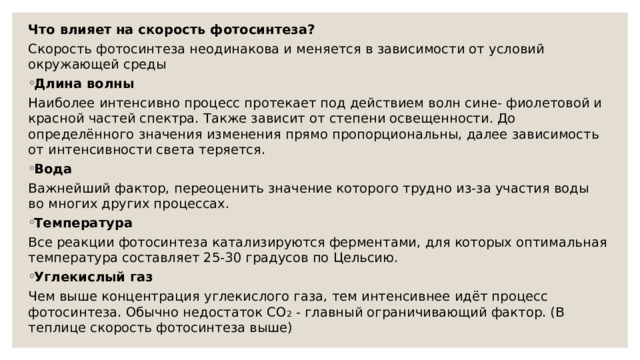 Что влияет на скорость фотосинтеза? Скорость фотосинтеза неодинакова и меняется в зависимости от условий окружающей среды Длина волны Наиболее интенсивно процесс протекает под действием волн сине- фиолетовой и красной частей спектра. Также зависит от степени освещенности. До определённого значения изменения прямо пропорциональны, далее зависимость от интенсивности света теряется. Вода Важнейший фактор, переоценить значение которого трудно из-за участия воды во многих других процессах. Температура Все реакции фотосинтеза катализируются ферментами, для которых оптимальная температура составляет 25-30 градусов по Цельсию. Углекислый газ Чем выше концентрация углекислого газа, тем интенсивнее идёт процесс фотосинтеза. Обычно недостаток CO 2 - главный ограничивающий фактор. (В теплице скорость фотосинтеза выше) 