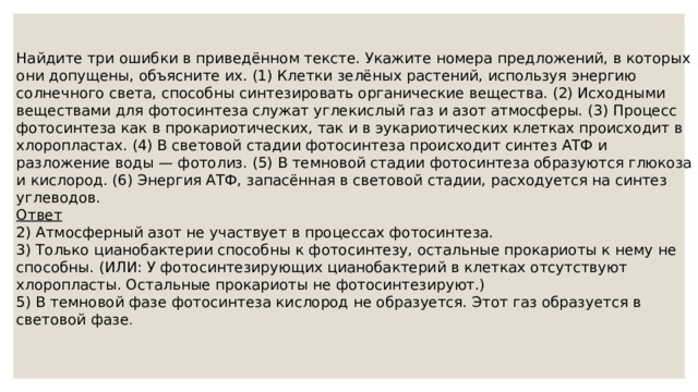 Найдите три ошибки в приведённом тексте. Укажите номера предложений, в которых они допущены, объясните их. (1) Клетки зелёных растений, используя энергию солнечного света, способны синтезировать органические вещества. (2) Исходными веществами для фотосинтеза служат углекислый газ и азот атмосферы. (3) Процесс фотосинтеза как в прокариотических, так и в эукариотических клетках происходит в хлоропластах. (4) В световой стадии фотосинтеза происходит синтез АТФ и разложение воды — фотолиз. (5) В темновой стадии фотосинтеза образуются глюкоза и кислород. (6) Энергия АТФ, запасённая в световой стадии, расходуется на синтез углеводов. Ответ 2) Атмосферный азот не участвует в процессах фотосинтеза.  3) Только цианобактерии способны к фотосинтезу, остальные прокариоты к нему не способны. (ИЛИ: У фотосинтезирующих цианобактерий в клетках отсутствуют хлоропласты. Остальные прокариоты не фотосинтезируют.)  5) В темновой фазе фотосинтеза кислород не образуется. Этот газ образуется в световой фазе . 