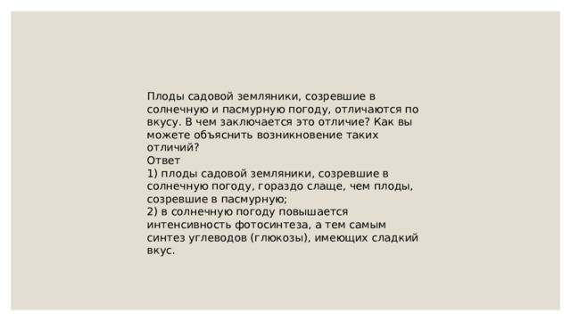 Плоды садовой земляники, созревшие в солнечную и пасмурную погоду, отличаются по вкусу. В чем заключается это отличие? Как вы можете объяснить возникновение таких отличий? Ответ 1) плоды садовой земляники, созревшие в солнечную погоду, гораздо слаще, чем плоды, созревшие в пасмурную; 2) в солнечную погоду повышается интенсивность фотосинтеза, а тем самым синтез углеводов (глюкозы), имеющих сладкий вкус. 
