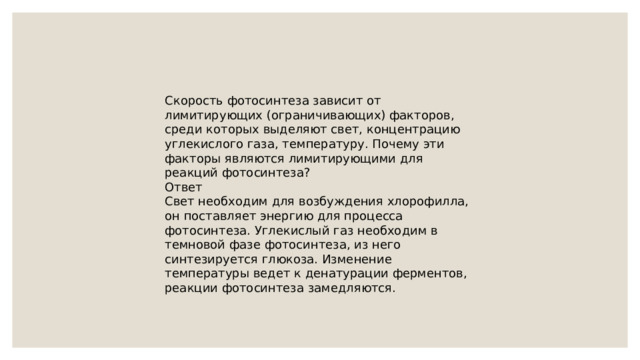 Скорость фотосинтеза зависит от лимитирующих (ограничивающих) факторов, среди которых выделяют свет, концентрацию углекислого газа, температуру. Почему эти факторы являются лимитирующими для реакций фотосинтеза? Ответ Свет необходим для возбуждения хлорофилла, он поставляет энергию для процесса фотосинтеза. Углекислый газ необходим в темновой фазе фотосинтеза, из него синтезируется глюкоза. Изменение температуры ведет к денатурации ферментов, реакции фотосинтеза замедляются. 