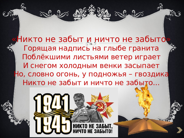 «Никто не забыт и ничто не забыто»  Горящая надпись на глыбе гранита  Поблёкшими листьями ветер играет  И снегом холодным венки засыпает  Но, словно огонь, у подножья – гвоздика  Никто не забыт и ничто не забыто… 