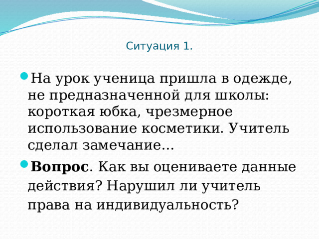  Ситуация 1.   На урок ученица пришла в одежде, не предназначенной для школы: короткая юбка, чрезмерное использование косметики. Учитель сделал замечание… Вопрос . Как вы оцениваете данные действия? Нарушил ли учитель права на индивидуальность? 