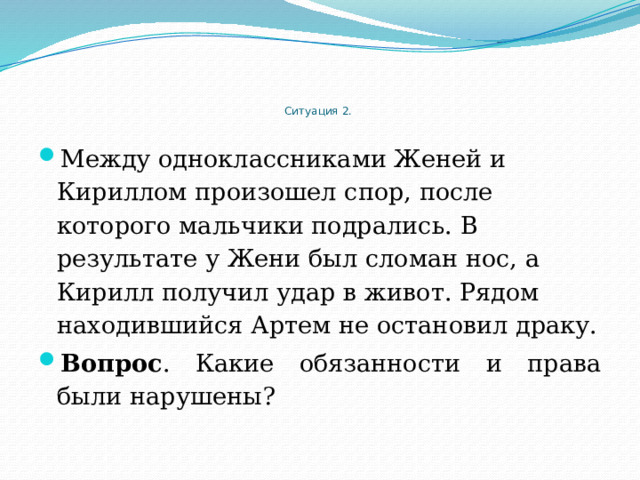     Ситуация 2.   Между одноклассниками Женей и Кириллом произошел спор, после которого мальчики подрались. В результате у Жени был сломан нос, а Кирилл получил удар в живот. Рядом находившийся Артем не остановил драку. Вопрос . Какие обязанности и права были нарушены? 