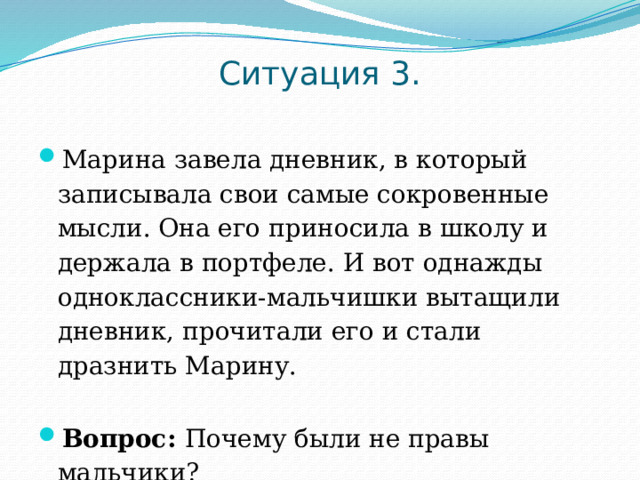 Ситуация 3.   Марина завела дневник, в который записывала свои самые сокровенные мысли. Она его приносила в школу и держала в портфеле. И вот однажды одноклассники-мальчишки вытащили дневник, прочитали его и стали дразнить Марину. Вопрос: Почему были не правы мальчики? 