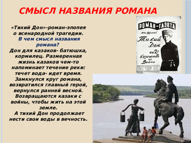 Смысл названия романа «Тихий Дон»-роман-эпопея о всенародной трагедии.  В чем смысл названия романа? Дон для казаков- батюшка, кормилец. Размеренная жизнь казаков чем-то напоминает течение реки: течет вода- идет время. Замкнулся круг романа, возвратился главный герой, вернулся ранней весной. Возвращаются казаки с войны, чтобы жить на этой земле.  А тихий Дон продолжает нести свои воды в вечность. 