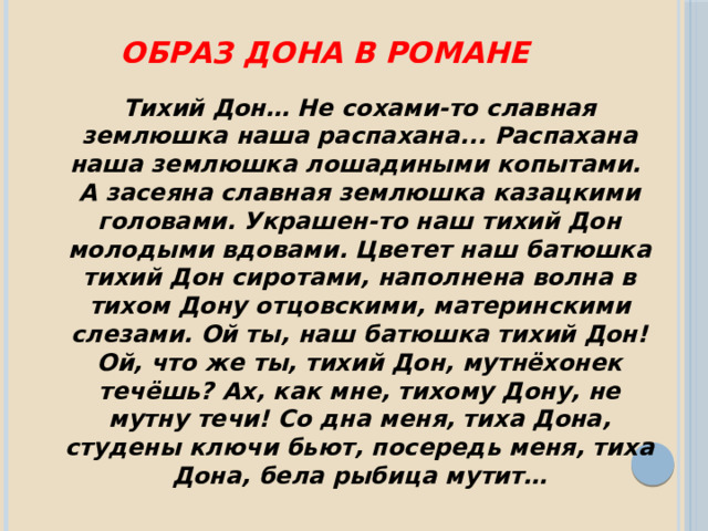 Образ Дона в романе Тихий Дон… Не сохами-то славная землюшка наша распахана... Распахана наша землюшка лошадиными копытами. А засеяна славная землюшка казацкими головами. Украшен-то наш тихий Дон молодыми вдовами. Цветет наш батюшка тихий Дон сиротами, наполнена волна в тихом Дону отцовскими, материнскими слезами. Ой ты, наш батюшка тихий Дон! Ой, что же ты, тихий Дон, мутнёхонек течёшь? Ах, как мне, тихому Дону, не мутну течи! Со дна меня, тиха Дона, студены ключи бьют, посередь меня, тиха Дона, бела рыбица мутит… 