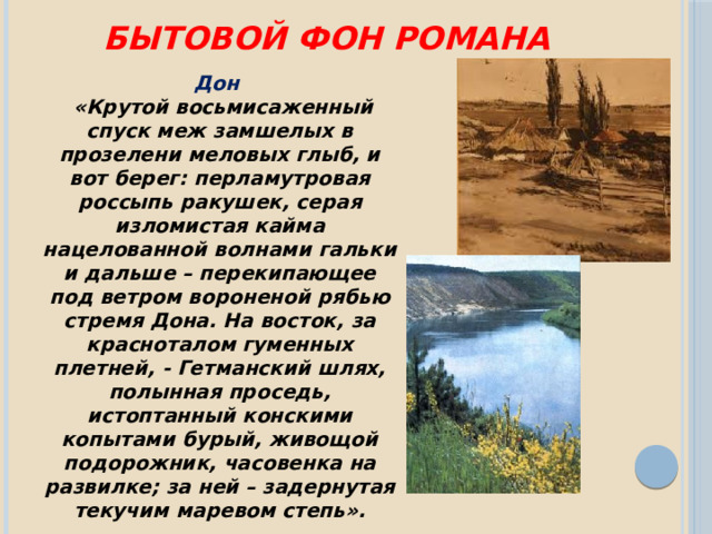 Бытовой фон романа Дон   «Крутой восьмисаженный спуск меж замшелых в прозелени меловых глыб, и вот берег: перламутровая россыпь ракушек, серая изломистая кайма нацелованной волнами гальки и дальше – перекипающее под ветром вороненой рябью стремя Дона. На восток, за красноталом гуменных плетней, - Гетманский шлях, полынная проседь, истоптанный конскими копытами бурый, живощой подорожник, часовенка на развилке; за ней – задернутая текучим маревом степь». 
