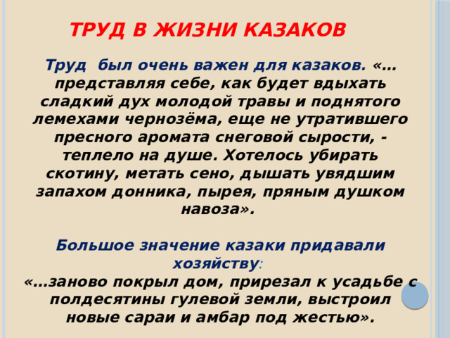 Труд в жизни казаков Труд был очень важен для казаков. «…представляя себе, как будет вдыхать сладкий дух молодой травы и поднятого лемехами чернозёма, еще не утратившего пресного аромата снеговой сырости, - теплело на душе. Хотелось убирать скотину, метать сено, дышать увядшим запахом донника, пырея, пряным душком навоза».  Большое значение казаки придавали хозяйству : «…заново покрыл дом, прирезал к усадьбе с полдесятины гулевой земли, выстроил новые сараи и амбар под жестью». 