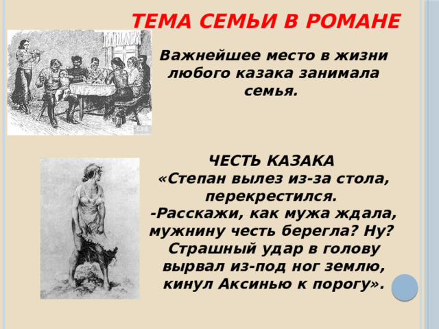 Тема семьи в романе Важнейшее место в жизни любого казака занимала семья.    ЧЕСТЬ КАЗАКА «Степан вылез из-за стола, перекрестился. -Расскажи, как мужа ждала, мужнину честь берегла? Ну? Страшный удар в голову вырвал из-под ног землю, кинул Аксинью к порогу». 