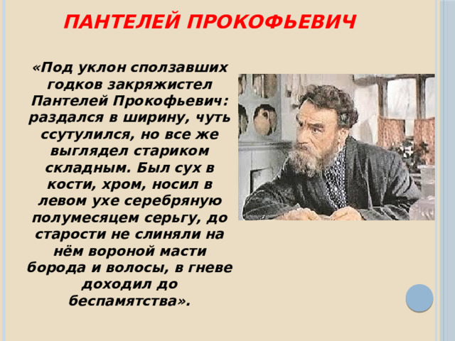 Пантелей Прокофьевич «Под уклон сползавших годков закряжистел Пантелей Прокофьевич: раздался в ширину, чуть ссутулился, но все же выглядел стариком складным. Был сух в кости, хром, носил в левом ухе серебряную полумесяцем серьгу, до старости не слиняли на нём вороной масти борода и волосы, в гневе доходил до беспамятства».  