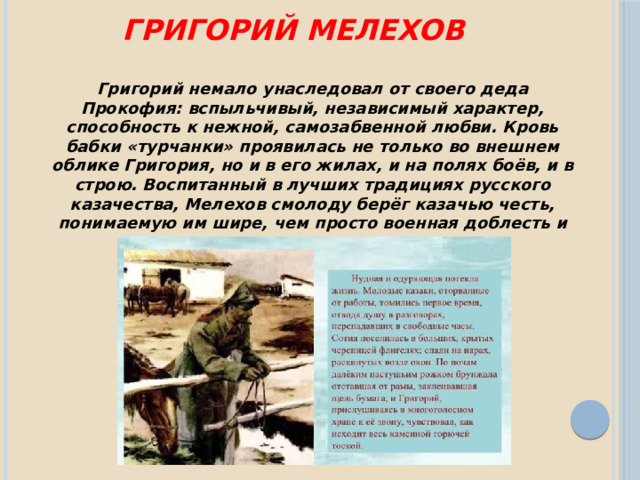 григорий мелехов Григорий немало унаследовал от своего деда Прокофия: вспыльчивый, независимый характер, способность к нежной, самозабвенной любви. Кровь бабки «турчанки» проявилась не только во внешнем облике Григория, но и в его жилах, и на полях боёв, и в строю. Воспитанный в лучших традициях русского казачества, Мелехов смолоду берёг казачью честь, понимаемую им шире, чем просто военная доблесть и верность долгу. 