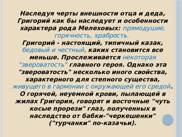 Наследуя черты внешности отца и деда, Григорий как бы наследует и особенности характера рода Мелеховых: прямодушие, горячность, храбрость. Григорий - настоящий, типичный казак, бедовый и честный , каких становится все меньше. Прослеживается некоторая 