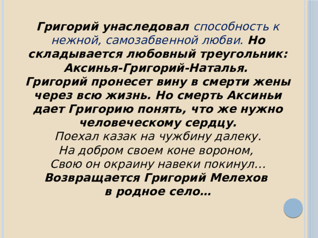 Григорий унаследовал способность к нежной, самозабвенной любви.  Но складывается любовный треугольник: Аксинья-Григорий-Наталья. Григорий пронесет вину в смерти жены через всю жизнь. Но смерть Аксиньи дает Григорию понять, что же нужно человеческому сердцу.  Поехал казак на чужбину далеку. На добром своем коне вороном, Свою он окраину навеки покинул… Возвращается Григорий Мелехов в родное село… 
