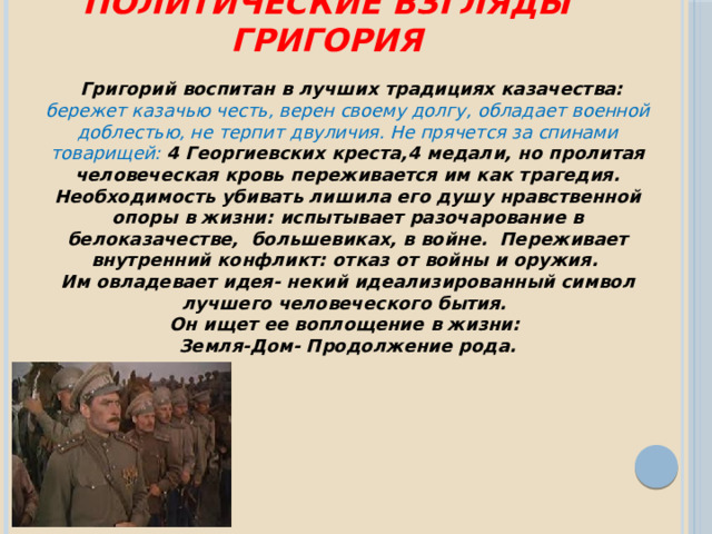 Политические взгляды Григория  Григорий воспитан в лучших традициях казачества: бережет казачью честь, верен своему долгу, обладает военной доблестью, не терпит двуличия. Не прячется за спинами товарищей: 4 Георгиевских креста,4 медали, но пролитая человеческая кровь переживается им как трагедия. Необходимость убивать лишила его душу нравственной опоры в жизни: испытывает разочарование в белоказачестве, большевиках, в войне. Переживает внутренний конфликт: отказ от войны и оружия. Им овладевает идея- некий идеализированный символ лучшего человеческого бытия. Он ищет ее воплощение в жизни: Земля-Дом- Продолжение рода. 