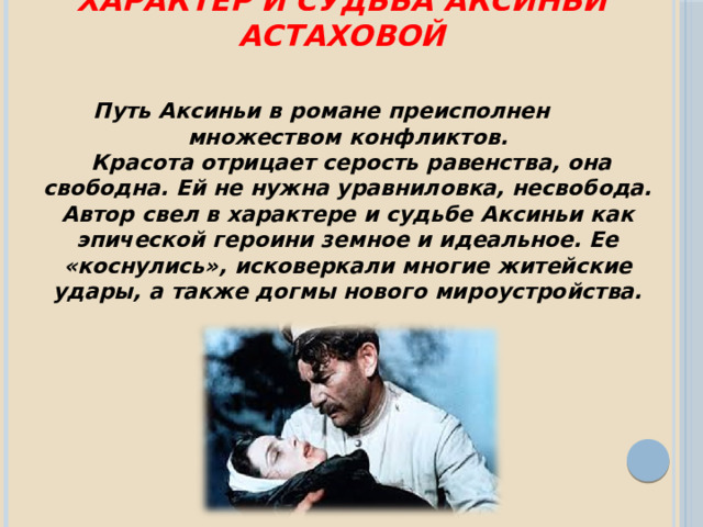    Характер и судьба Аксиньи Астаховой Путь Аксиньи в романе преисполнен множеством конфликтов.  Красота отрицает серость равенства, она свободна. Ей не нужна уравниловка, несвобода. Автор свел в характере и судьбе Аксиньи как эпической героини земное и идеальное. Ее «коснулись», исковеркали многие житейские удары, а также догмы нового мироустройства. 
