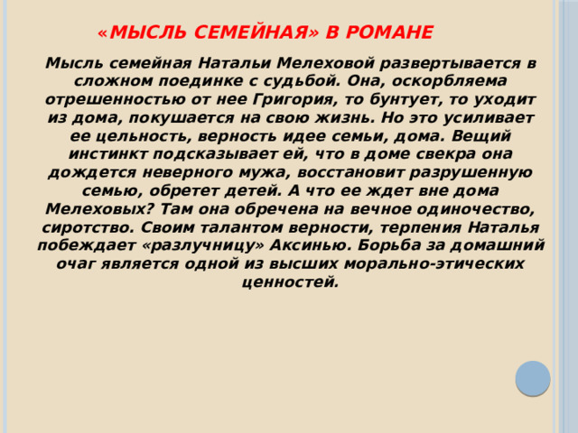 « Мысль семейная» в романе Мысль семейная Натальи Мелеховой развертывается в сложном поединке с судьбой. Она, оскорбляема отрешенностью от нее Григория, то бунтует, то уходит из дома, покушается на свою жизнь. Но это усиливает ее цельность, верность идее семьи, дома. Вещий инстинкт подсказывает ей, что в доме свекра она дождется неверного мужа, восстановит разрушенную семью, обретет детей. А что ее ждет вне дома Мелеховых? Там она обречена на вечное одиночество, сиротство. Своим талантом верности, терпения Наталья побеждает «разлучницу» Аксинью. Борьба за домашний очаг является одной из высших морально-этических ценностей . 
