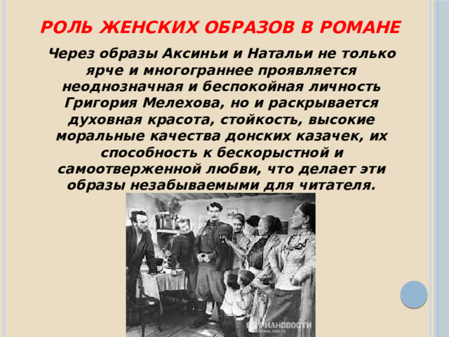 Роль женских образов в романе Через образы Аксиньи и Натальи не только ярче и многограннее проявляется неоднозначная и беспокойная личность Григория Мелехова, но и раскрывается духовная красота, стойкость, высокие моральные качества донских казачек, их способность к бескорыстной и самоотверженной любви, что делает эти образы незабываемыми для читателя. 