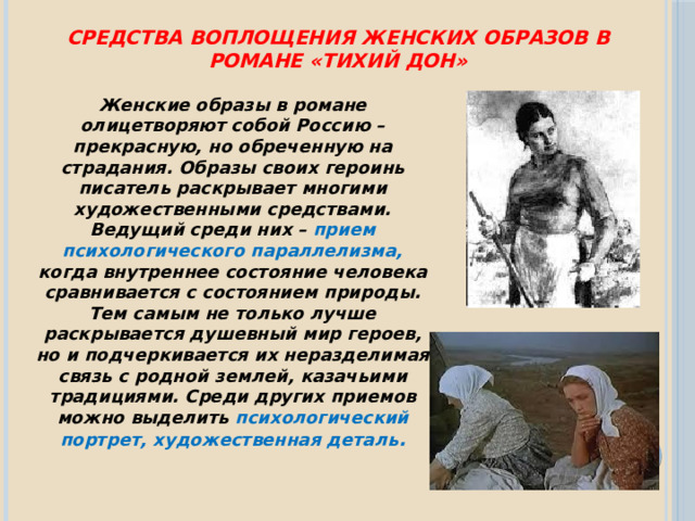 Средства воплощения женских образов в романе «Тихий Дон»  Женские образы в романе олицетворяют собой Россию – прекрасную, но обреченную на страдания. Образы своих героинь писатель раскрывает многими художественными средствами. Ведущий среди них – прием психологического параллелизма, когда внутреннее состояние человека сравнивается с состоянием природы. Тем самым не только лучше раскрывается душевный мир героев, но и подчеркивается их неразделимая связь с родной землей, казачьими традициями. Среди других приемов можно выделить психологический портрет, художественная деталь . 