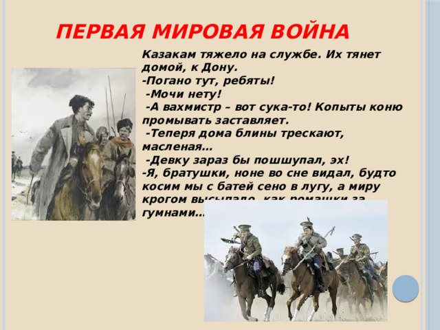 Первая мировая война Казакам тяжело на службе. Их тянет домой, к Дону. -Погано тут, ребяты!  -Мочи нету!  -А вахмистр – вот сука-то! Копыты коню промывать заставляет.  -Теперя дома блины трескают, масленая…  -Девку зараз бы пошшупал, эх! -Я, братушки, ноне во сне видал, будто косим мы с батей сено в лугу, а миру крогом высыпало, как ромашки за гумнами…» 