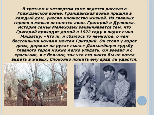 В третьем и четвертом томе ведется рассказ о Гражданской войне. Гражданская война пришла в каждый дом, унесла множество жизней. Из главных героев в живых останется лишь Григорий и Дуняшка. История семьи Мелеховых заканчивается тем, что Григорий приходит домой в 1922 году и видит сына Мишатку: «Что ж, и сбылось то немногое, о чем бессонными ночами мечтал Григорий. Он стоял у ворот дома, держал на руках сына.» Дальнейшую судьбу главного героя можно легко угадать. Он воевал и с красными, и с белыми, так что его никто бы не хотел видеть в живых. Спокойно пожить ему вряд ли удастся. 