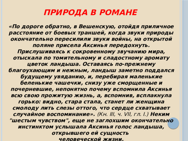 Природа в романе «По дороге обратно, в Вешенскую, отойдя приличное расстояние от боевых траншей, когда звуки природы окончательно пересилили звуки войны, на открытой поляне присела Аксинья передохнуть. Прислушиваясь к сокровенному звучанию мира, отыскала по томительному и сладостному аромату цветок ландыша. Оставаясь по-прежнему благоухающим и нежным, ландыш заметно поддался будущему увяданию, и, перебирая маленькие беленькие чашечки, снизу уже сморщенные и почерневшие, непонятно почему вспомнила Аксинья всю свою прожитую жизнь, а, вспомнив, всплакнула горько: видно, стара стала, станет ли женщина смолоду лить слезы оттого, что сердце схватывает случайное воспоминание». (Кн. III, ч. VII, гл. I.) Неким 