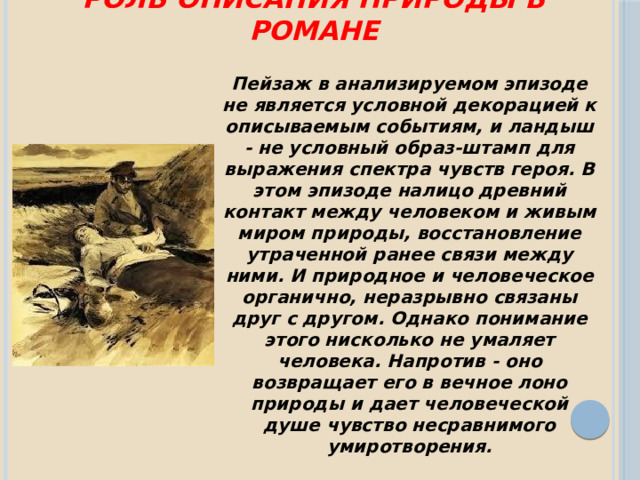 Роль описания природы в романе Пейзаж в анализируемом эпизоде не является условной декорацией к описываемым событиям, и ландыш - не условный образ-штамп для выражения спектра чувств героя. В этом эпизоде налицо древний контакт между человеком и живым миром природы, восстановление утраченной ранее связи между ними. И природное и человеческое органично, неразрывно связаны друг с другом. Однако понимание этого нисколько не умаляет человека. Напротив - оно возвращает его в вечное лоно природы и дает человеческой душе чувство несравнимого умиротворения. 