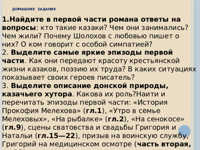Домашнее задание 1.Найдите в первой части романа ответы на вопросы : кто такие казаки? Чем они занимались? Чем жили? Почему Шолохов с любовью пишет о них? О ком говорит с особой симпатией? 2. Выделите самые яркие эпизоды первой части . Как они передают красоту крестьянской жизни казаков, поэзию их труда? В каких ситуациях показывает своих героев писатель? 3. Выделите описание донской природы, казачьего хутора . Какова их роль?Наити и перечитать эпизоды первой части: «История Прокофия Мелехова» ( гл.1 ), «Утро в семье Мелеховых», «На рыбалке» ( гл.2 ), «На сенокосе» ( гл.9 ), сцены сватовства и свадьбы Григория и Натальи ( гл.15—22 ), призыв на воинскую службу, Григорий на медицинском осмотре ( часть вторая, гл.21 ). 