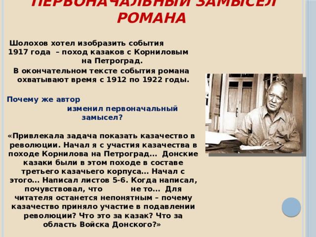 Первоначальный замысел романа   Шолохов хотел изобразить события 1917 года – поход казаков с Корниловым на Петроград. В окончательном тексте события романа охватывают время с 1912 по 1922 годы.   Почему же автор изменил первоначальный замысел?    «Привлекала задача показать казачество в революции. Начал я с участия казачества в походе Корнилова на Петроград… Донские казаки были в этом походе в составе третьего казачьего корпуса… Начал с этого… Написал листов 5-6. Когда написал, почувствовал, что не то… Для читателя останется непонятным – почему казачество приняло участие в подавлении революции? Что это за казак? Что за область Войска Донского?»  М.А.Шолохов 