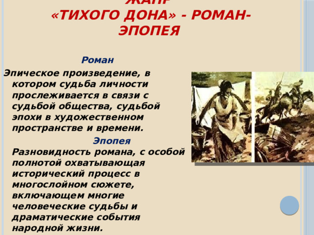 Жанр  «Тихого Дона» - роман-эпопея    Роман Эпическое произведение, в котором судьба личности прослеживается в связи с судьбой общества, судьбой эпохи в художественном пространстве и времени.   Эпопея   Разновидность романа, с особой полнотой охватывающая исторический процесс в многослойном сюжете, включающем многие человеческие судьбы и драматические события народной жизни.  