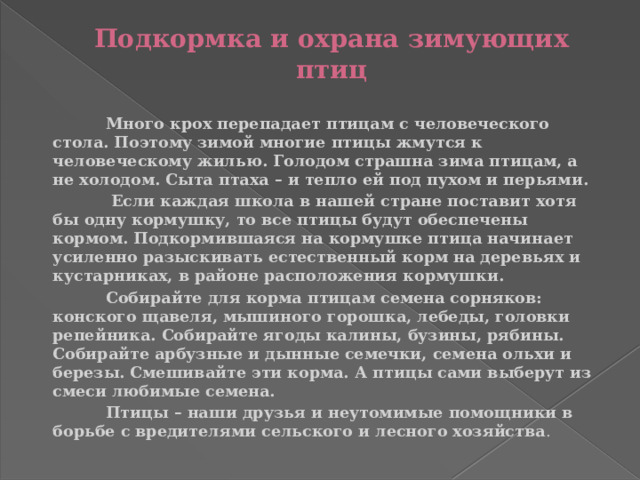 Подкормка и охрана зимующих птиц    Много крох перепадает птицам с человеческого стола. Поэтому зимой многие птицы жмутся к человеческому жилью. Голодом страшна зима птицам, а не холодом. Сыта птаха – и тепло ей под пухом и перьями.  Если каждая школа в нашей стране поставит хотя бы одну кормушку, то все птицы будут обеспечены кормом. Подкормившаяся на кормушке птица начинает усиленно разыскивать естественный корм на деревьях и кустарниках, в районе расположения кормушки.  Собирайте для корма птицам семена сорняков: конского щавеля, мышиного горошка, лебеды, головки репейника. Собирайте ягоды калины, бузины, рябины. Собирайте арбузные и дынные семечки, семена ольхи и березы. Смешивайте эти корма. А птицы сами выберут из смеси любимые семена.  Птицы – наши друзья и неутомимые помощники в борьбе с вредителями сельского и лесного хозяйства . 