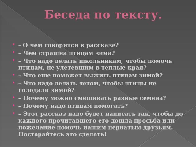 Беседа по тексту.   – О чем говорится в рассказе? – Чем страшна птицам зима? – Что надо делать школьникам, чтобы помочь птицам, не улетевшим в теплые края? – Что еще поможет выжить птицам зимой? – Что надо делать летом, чтобы птицы не голодали зимой? – Почему можно смешивать разные семена? – Почему надо птицам помогать? – Этот рассказ надо будет написать так, чтобы до каждого прочитавшего его дошла просьба или пожелание помочь нашим пернатым друзьям. Постарайтесь это сделать ! 