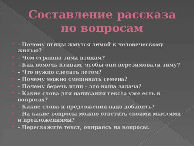 Составление рассказа по вопросам – Почему птицы жмутся зимой к человеческому жилью? – Чем страшна зима птицам? – Как помочь птицам, чтобы они перезимовали зиму? – Что нужно сделать летом? – Почему можно смешивать семена? – Почему беречь птиц – это наша задача? – Какие слова для написания текста уже есть в вопросах? – Какие слова и предложения надо добавить? – На какие вопросы можно ответить своими мыслями и предложениями? – Перескажите текст, опираясь на вопросы. 