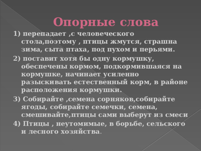 Опорные слова 1) перепадает ,с человеческого стола,поэтому , птицы жмутся, страшна зима, сыта птаха, под пухом и перьями. 2) поставит хотя бы одну кормушку, обеспечены кормом, подкормившаяся на кормушке, начинает усиленно разыскивать естественный корм, в районе расположения кормушки. 3) Собирайте ,семена сорняков,собирайте ягоды, собирайте семечки, семена, смешивайте,птицы сами выберут из смеси 4) Птицы , неутомимые, в борьбе, сельского и лесного хозяйства .  
