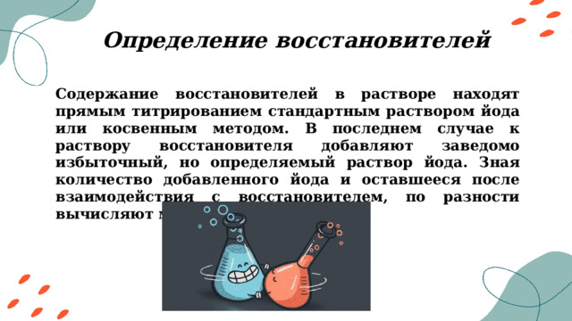 Определение восстановителей Содержание восстановителей в растворе находят прямым титрированием стандартным раствором йода или косвенным методом. В последнем случае к раствору восстановителя добавляют заведомо избыточный, но определяемый раствор йода. Зная количество добавленного йода и оставшееся после взаимодействия с восстановителем, по разности вычисляют массу восстановителя. 