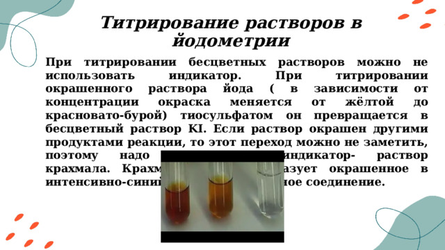 Титрирование растворов в йодометрии При титрировании бесцветных растворов можно не использовать индикатор. При титрировании окрашенного раствора йода ( в зависимости от концентрации окраска меняется от жёлтой до красновато-бурой) тиосульфатом он превращается в бесцветный раствор KI. Если раствор окрашен другими продуктами реакции, то этот переход можно не заметить, поэтому надо использовать индикатор- раствор крахмала. Крахмал с йодом образует окрашенное в интенсивно-синий цвет адсорбционное соединение. 