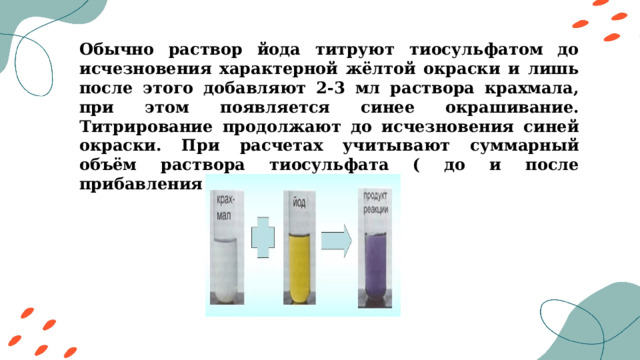 Обычно раствор йода титруют тиосульфатом до исчезновения характерной жёлтой окраски и лишь после этого добавляют 2-3 мл раствора крахмала, при этом появляется синее окрашивание. Титрирование продолжают до исчезновения синей окраски. При расчетах учитывают суммарный объём раствора тиосульфата ( до и после прибавления крахмала). 