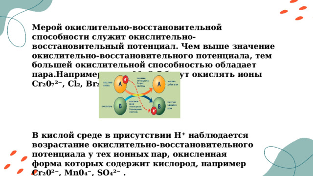 Мерой окислительно-восстановительной способности служит окислительно-восстановительный потенциал. Чем выше значение окислительно-восстановительного потенциала, тем большей окислительной способностью обладает пара.Например,ионы MnO₄‾ будут окислять ионы Cr₂0₇²⁻, Cl₂, Br₂ и тд. В кислой среде в присутствии H⁺ наблюдается возрастание окислительно-восстановительного потенциала у тех ионных пар, окисленная форма которых содержит кислород, например Cr₂0²⁻, Mn0₄⁻, SO₄²⁻ . 