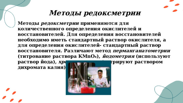 Методы редоксметрии Методы редоксметрии применяются для количественного определения окислителей и восстановителей. Для определения восстановителей необходимо иметь стандартный раствор окислителя, а для определения окислителей- стандартный раствор восстановителя. Различают метод перманганатометрии (титрование раствора KMnO₄), йодометрия (используют раствор йода), хроматометрии (титрируют раствором дихромата калия) и другие. 