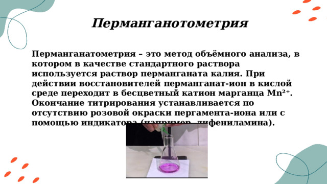 Перманганотометрия Перманганатометрия – это метод объёмного анализа, в котором в качестве стандартного раствора используется раствор перманганата калия. При действии восстановителей перманганат-ион в кислой среде переходит в бесцветный катион марганца Mn²⁺. Окончание титрирования устанавливается по отсутствию розовой окраски пергамента-иона или с помощью индикатора (например, дифениламина). 