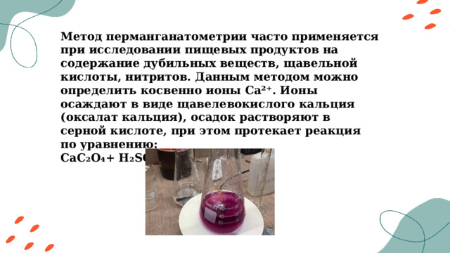 Метод перманганатометрии часто применяется при исследовании пищевых продуктов на содержание дубильных веществ, щавельной кислоты, нитритов. Данным методом можно определить косвенно ионы Ca²⁺. Ионы осаждают в виде щавелевокислого кальция (оксалат кальция), осадок растворяют в серной кислоте, при этом протекает реакция по уравнению: CaC₂O₄+ H₂SO₄ = CaSO₄+ H₂C₂O₄ 