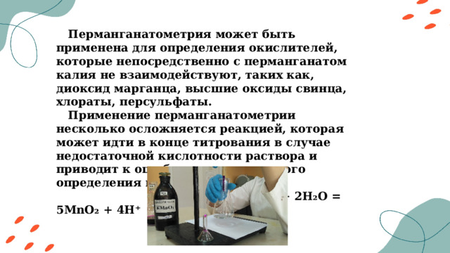  Перманганатометрия может быть применена для определения окислителей, которые непосредственно с перманганатом калия не взаимодействуют, таких как, диоксид марганца, высшие оксиды свинца, хлораты, персульфаты.  Применение перманганатометрии несколько осложняется реакцией, которая может идти в конце титрования в случае недостаточной кислотности раствора и приводит к ошибкам аналитического определения восстановителей:  2MnO₄²⁻ + 3Mn²⁺ + 2H₂O = 5MnO₂ + 4H⁺ 