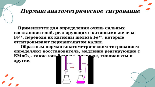 Перманганатометрическое титрование  Применяется для определения очень сильных восстановителей, реагирующих с катионами железа Fe³⁺, переводя их катионы железа Fe²⁺, которые оттитровывают перманганатом калия.  Обратным перманганатометрическим титрованием определяют восстановитель, медленно реагирующие с KMnO₄,- такие как йодиды, цианиды, тиоцианаты и другие. 
