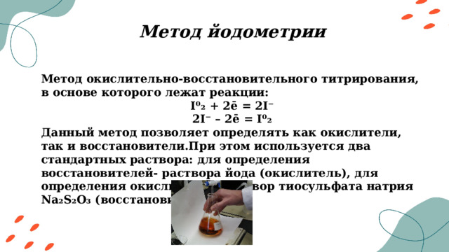 Метод йодометрии Метод окислительно-восстановительного титрирования, в основе которого лежат реакции: I⁰₂ + 2ē = 2I⁻ 2I⁻ – 2ē = I⁰₂ Данный метод позволяет определять как окислители, так и восстановители.При этом используется два стандартных раствора: для определения восстановителей- раствора йода (окислитель), для определения окислителей- раствор тиосульфата натрия Na₂S₂O₃ (восстановитель) 