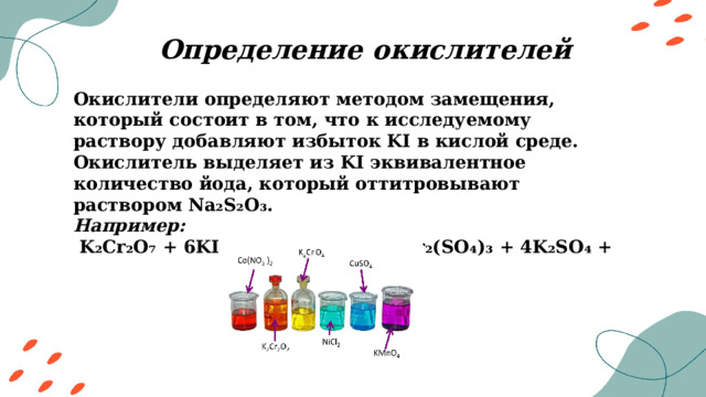 Определение окислителей Окислители определяют методом замещения, который состоит в том, что к исследуемому раствору добавляют избыток KI в кислой среде. Окислитель выделяет из KI эквивалентное количество йода, который оттитровывают раствором Na₂S₂O₃. Например: K₂Cr₂O₇ + 6KI + 7H₂SO₄ = 3I₂ + Cr₂(SO₄)₃ + 4K₂SO₄ + 7H₂O 