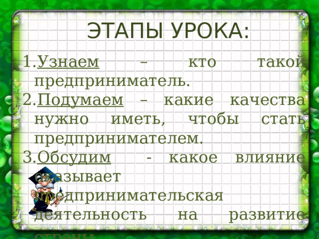Этапы урока:  Узнаем – кто такой предприниматель. Подумаем – какие качества нужно иметь, чтобы стать предпринимателем. Обсудим - какое влияние оказывает предпринимательская деятельность на развитие страны . 