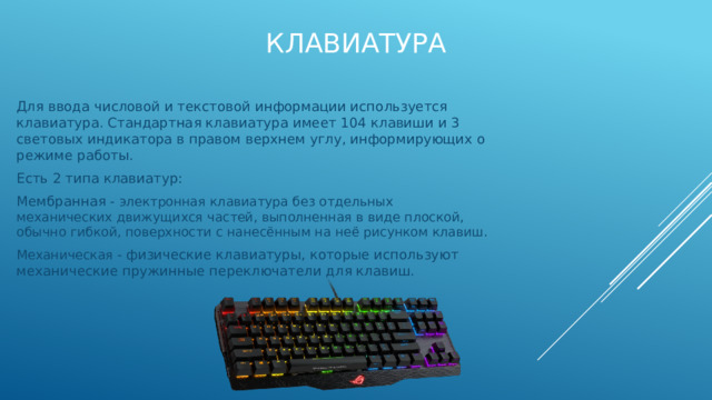 Клавиатура Для ввода числовой и текстовой информации используется клавиатура. Стандартная клавиатура имеет 104 клавиши и 3 световых индикатора в правом верхнем углу, информирующих о режиме работы. Есть 2 типа клавиатур: Мембранная - электронная клавиатура без отдельных механических движущихся частей, выполненная в виде плоской, обычно гибкой, поверхности с нанесённым на неё рисунком клавиш. Механическая - физические клавиатуры, которые используют механические пружинные переключатели для клавиш. 