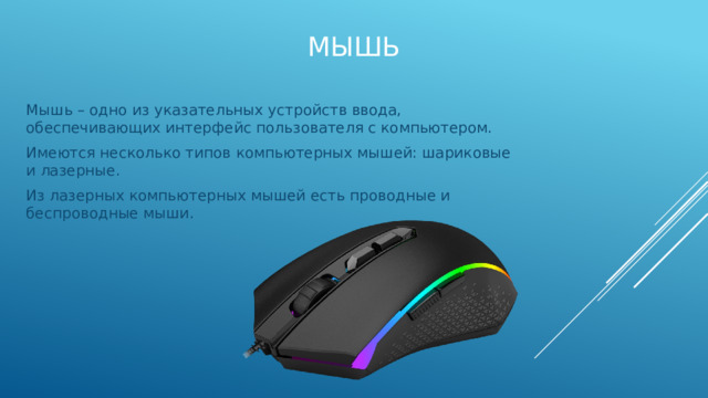 Мышь Мышь – одно из указательных устройств ввода, обеспечивающих интерфейс пользователя с компьютером. Имеются несколько типов компьютерных мышей: шариковые и лазерные. Из лазерных компьютерных мышей есть проводные и беспроводные мыши. 