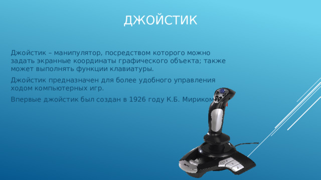Джойстик Джойстик – манипулятор, посредством которого можно задать экранные координаты графического объекта; также может выполнять функции клавиатуры. Джойстик предназначен для более удобного управления ходом компьютерных игр. Впервые джойстик был создан в 1926 году К.Б. Мириком. 