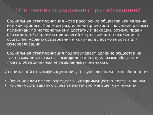 Что такое социальная стратификация? Социальная стратификация – это расслоение общества как явление или как процесс. При этом разделение происходит по самым разным признакам: по материальному достатку и доходам, объему прав и обязанностей, наличию привилегий и престижного положения в обществе, уровню образования и количеству возможностей для самореализации. Социальная стратификация подразумевает деление общества на так называемые страты – эмпирически определяемые общности людей, объединенных определенным признаком. У социальной стратификации присутствуют две важных особенности: Верхние слои имеют определенные преимущества перед нижними; Численность верхних слоев значительно меньше, чем нижних; 