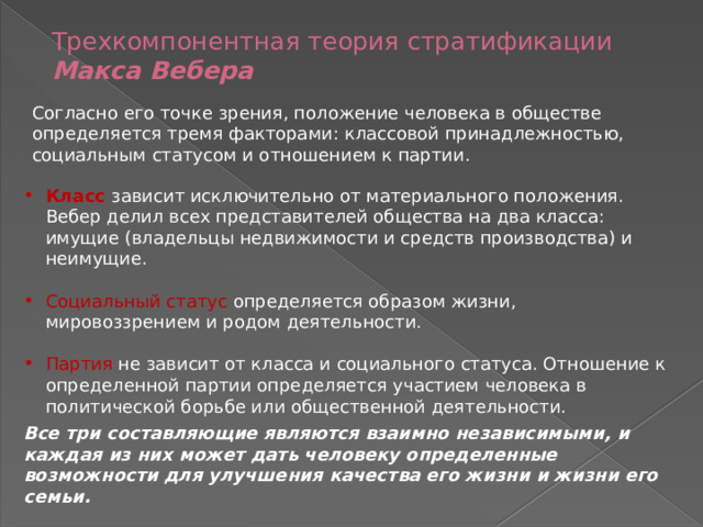 Трехкомпонентная теория стратификации Макса Вебера   Согласно его точке зрения, положение человека в обществе определяется тремя факторами: классовой принадлежностью, социальным статусом и отношением к партии. Класс зависит исключительно от материального положения. Вебер делил всех представителей общества на два класса: имущие (владельцы недвижимости и средств производства) и неимущие. Социальный статус определяется образом жизни, мировоззрением и родом деятельности. Партия не зависит от класса и социального статуса. Отношение к определенной партии определяется участием человека в политической борьбе или общественной деятельности. Все три составляющие являются взаимно независимыми, и каждая из них может дать человеку определенные возможности для улучшения качества его жизни и жизни его семьи. 